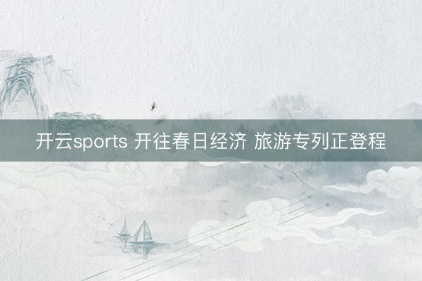 开云sports 开往春日经济 旅游专列正登程