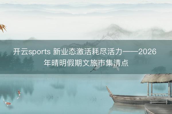 开云sports 新业态激活耗尽活力——2026 年晴明假期文旅市集清点