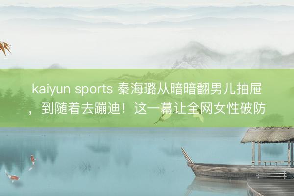 kaiyun sports 秦海璐从暗暗翻男儿抽屉，到随着去蹦迪！这一幕让全网女性破防