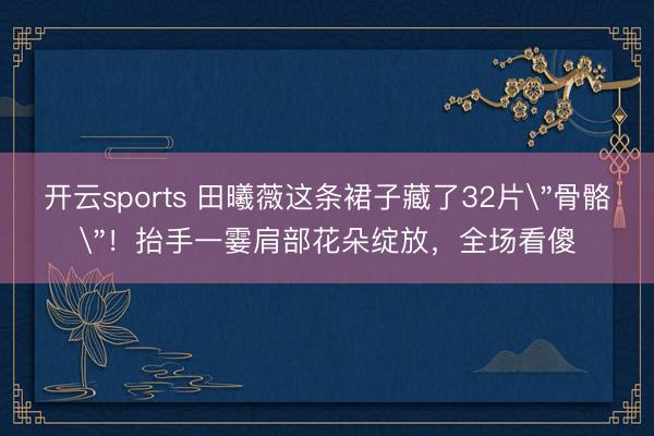 开云sports 田曦薇这条裙子藏了32片