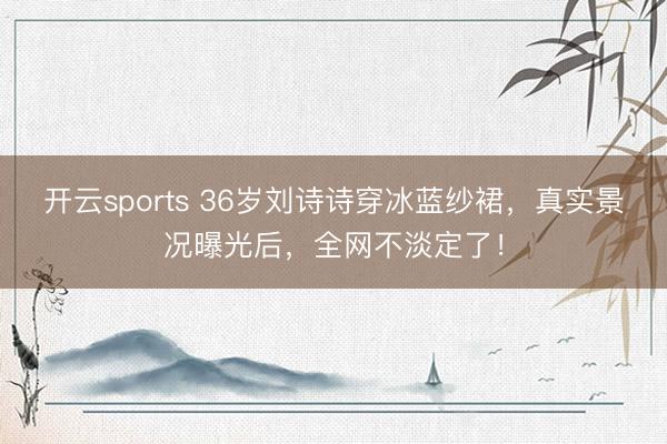 开云sports 36岁刘诗诗穿冰蓝纱裙,真实景况曝光后,全网不淡定了!