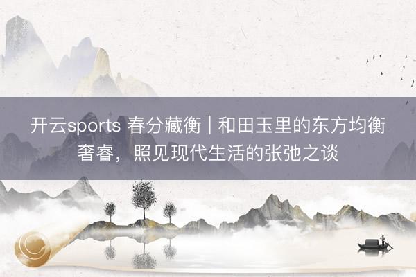 开云sports 春分藏衡 | 和田玉里的东方均衡奢睿，照见现代生活的张弛之谈
