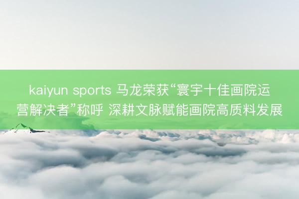 kaiyun sports 马龙荣获“寰宇十佳画院运营解决者”称呼 深耕文脉赋能画院高质料发展