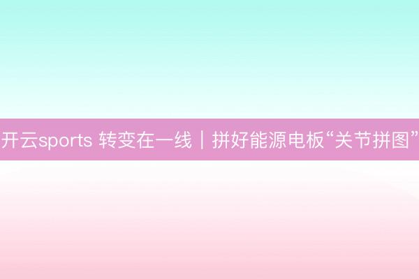 开云sports 转变在一线｜拼好能源电板“关节拼图”