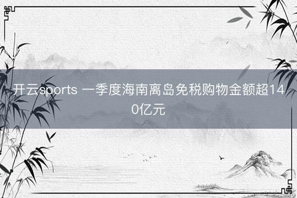 开云sports 一季度海南离岛免税购物金额超140亿元