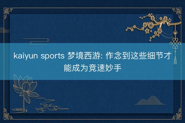 kaiyun sports 梦境西游: 作念到这些细节才能成为竞速妙手