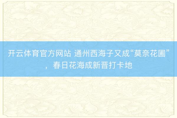 开云体育官方网站 通州西海子又成“莫奈花圃”,春日花海成新晋打卡地