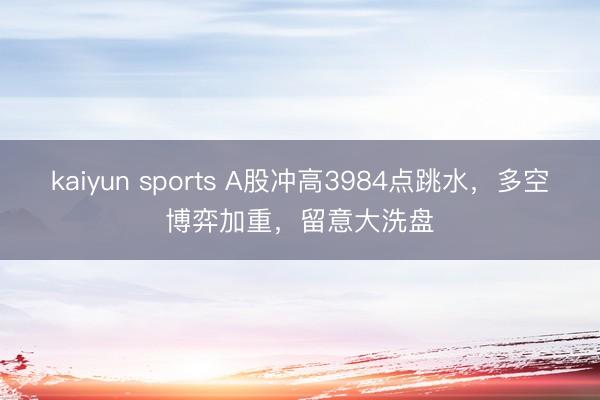 kaiyun sports A股冲高3984点跳水，多空博弈加重，留意大洗盘