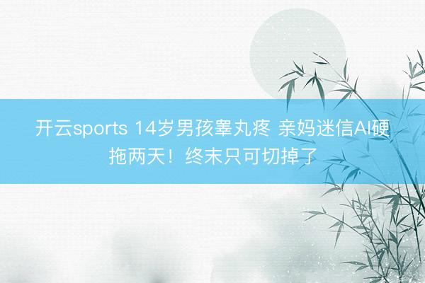 开云sports 14岁男孩睾丸疼 亲妈迷信AI硬拖两天！终末只可切掉了