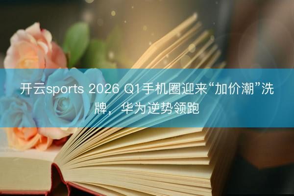 开云sports 2026 Q1手机圈迎来“加价潮”洗牌,华为逆势领跑