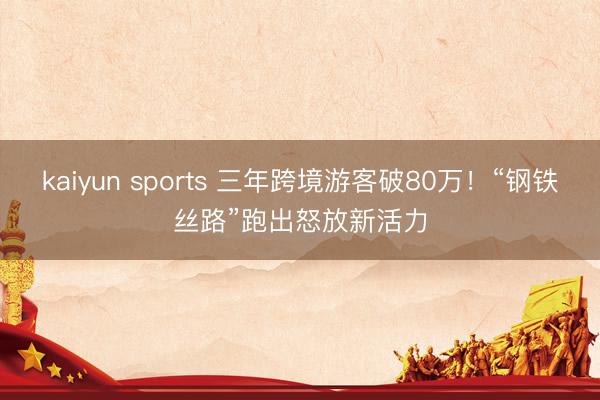 kaiyun sports 三年跨境游客破80万!“钢铁丝路”跑出怒放新活力