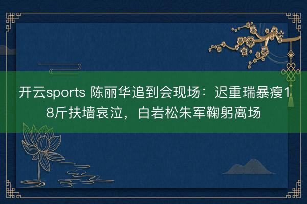 开云sports 陈丽华追到会现场：迟重瑞暴瘦18斤扶墙哀泣，白岩松朱军鞠躬离场