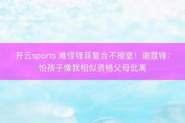 开云sports 难怪锋菲复合不授室！谢霆锋：怕孩子像我相似资格父母仳离