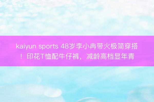 kaiyun sports 48岁李小冉带火极简穿搭！印花T恤配牛仔裤，减龄高档显年青