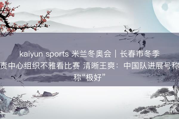 kaiyun sports 米兰冬奥会|长春市冬季通顺贬责中心组织不雅看比赛 清晰王爽:中国队进展号称“极好”