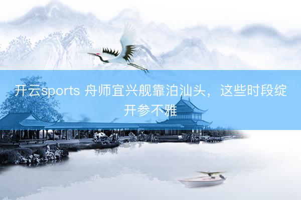 开云sports 舟师宜兴舰靠泊汕头，这些时段绽开参不雅
