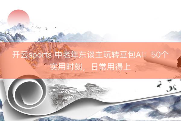 开云sports 中老年东谈主玩转豆包AI：50个实用时刻，日常用得上