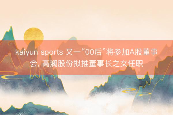 kaiyun sports 又一“00后”将参加A股董事会， 高澜股份拟推董事长之女任职