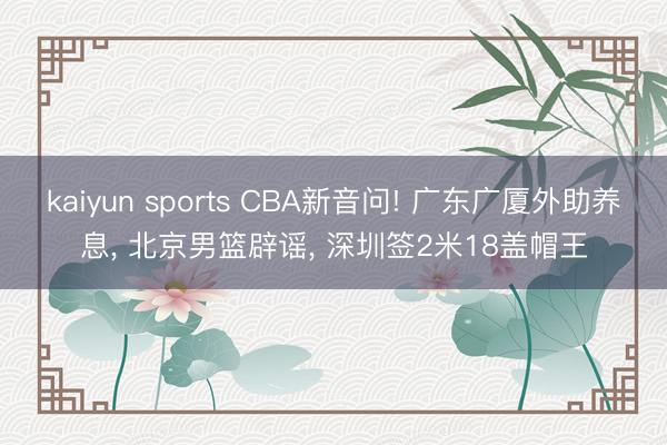 kaiyun sports CBA新音问! 广东广厦外助养息， 北京男篮辟谣， 深圳签2米18盖帽王