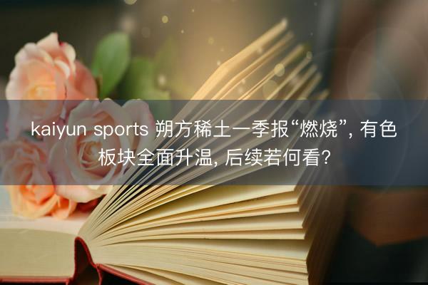 kaiyun sports 朔方稀土一季报“燃烧”， 有色板块全面升温， 后续若何看?