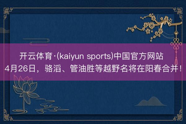 开云体育·(kaiyun sports)中国官方网站 4月26日,骆滔、管油胜等越野名将在阳春合并!