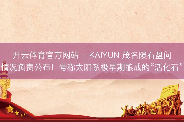 开云体育官方网站 - KAIYUN 茂名陨石盘问情况负责公布!号称太阳系极早期酿成的“活化石”