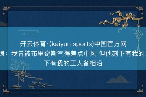 开云体育·(kaiyun sports)中国官方网站 A·史姑娘：我曾被布里奇斯气得差点中风 但他刻下有我的王人备相沿