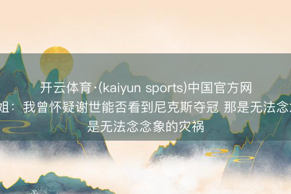 开云体育·(kaiyun sports)中国官方网站 A·史小姐：我曾怀疑谢世能否看到尼克斯夺冠 那是无法念念象的灾祸