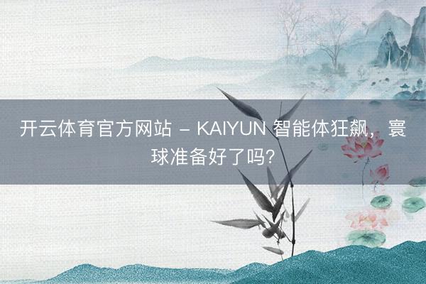 开云体育官方网站 - KAIYUN 智能体狂飙，寰球准备好了吗？