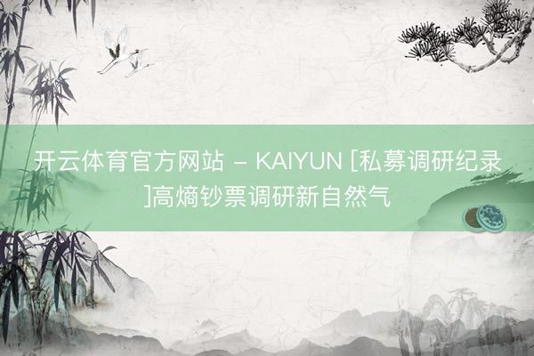 开云体育官方网站 - KAIYUN [私募调研纪录]高熵钞票调研新自然气