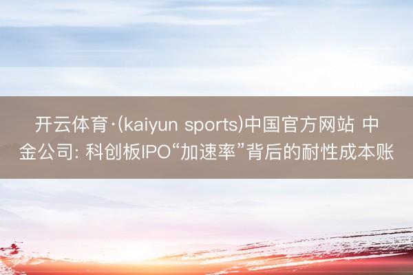 开云体育·(kaiyun sports)中国官方网站 中金公司: 科创板IPO“加速率”背后的耐性成本账