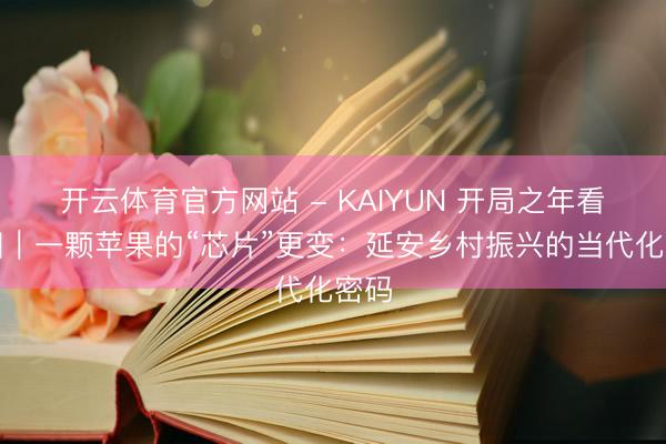 开云体育官方网站 - KAIYUN 开局之年看中国｜一颗苹果的“芯片”更变：延安乡村振兴的当代化密码