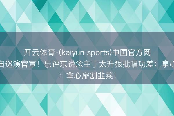 开云体育·(kaiyun sports)中国官方网站 谢娜宇宙巡演官宣!乐评东说念主丁太升狠批唱功差:拿心扉割韭菜!