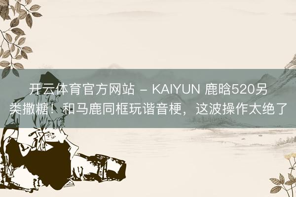 开云体育官方网站 - KAIYUN 鹿晗520另类撒糖！和马鹿同框玩谐音梗，这波操作太绝了